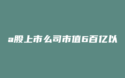 a股上市么司市值6百亿以上的公司