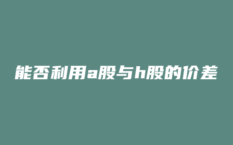 能否利用a股与h股的价差进行套利 沪港通