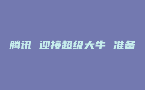 腾讯 迎接超级大牛 准备a股翻番