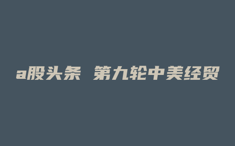 a股头条 第九轮中美经贸磋商结束