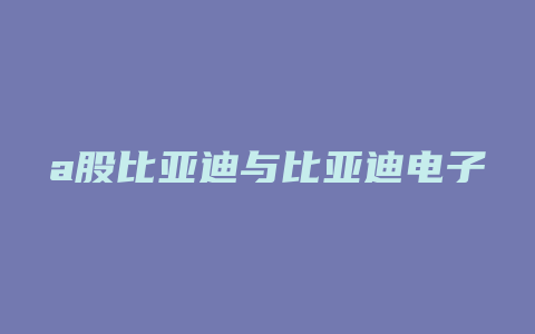 a股比亚迪与比亚迪电子